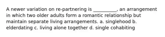 A newer variation on re-partnering is __________, an arrangement in which two older adults form a romantic relationship but maintain separate living arrangements. a. singlehood b. elderdating c. living alone together d. single cohabiting