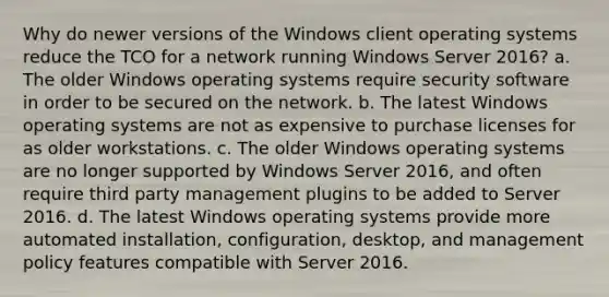 Why do newer versions of the Windows client operating systems reduce the TCO for a network running Windows Server 2016? a. The older Windows operating systems require security software in order to be secured on the network. b. The latest Windows operating systems are not as expensive to purchase licenses for as older workstations. c. The older Windows operating systems are no longer supported by Windows Server 2016, and often require third party management plugins to be added to Server 2016. d. The latest Windows operating systems provide more automated installation, configuration, desktop, and management policy features compatible with Server 2016.