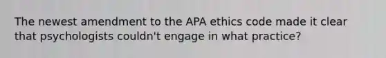 The newest amendment to the APA ethics code made it clear that psychologists couldn't engage in what practice?