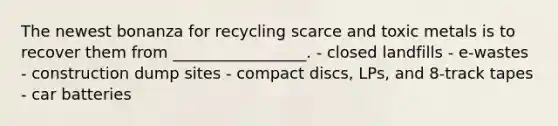 The newest bonanza for recycling scarce and toxic metals is to recover them from _________________. - closed landfills - e-wastes - construction dump sites - compact discs, LPs, and 8-track tapes - car batteries