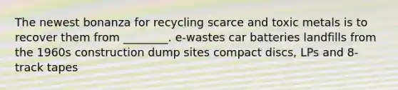 The newest bonanza for recycling scarce and toxic metals is to recover them from ________. e-wastes car batteries landfills from the 1960s construction dump sites compact discs, LPs and 8-track tapes