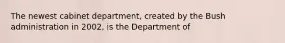 The newest cabinet department, created by the Bush administration in 2002, is the Department of