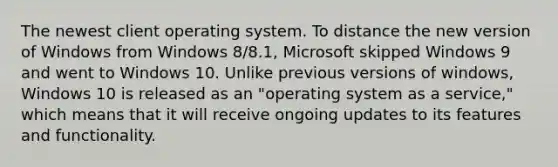 The newest client operating system. To distance the new version of Windows from Windows 8/8.1, Microsoft skipped Windows 9 and went to Windows 10. Unlike previous versions of windows, Windows 10 is released as an "operating system as a service," which means that it will receive ongoing updates to its features and functionality.