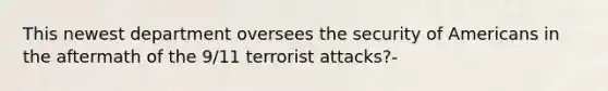 This newest department oversees the security of Americans in the aftermath of the 9/11 terrorist attacks?-