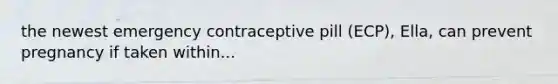 the newest emergency contraceptive pill (ECP), Ella, can prevent pregnancy if taken within...