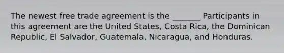 The newest free trade agreement is the _______ Participants in this agreement are the United States, Costa Rica, the Dominican Republic, El Salvador, Guatemala, Nicaragua, and Honduras.