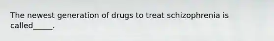 The newest generation of drugs to treat schizophrenia is called_____.