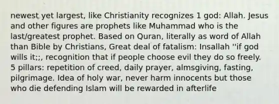 newest yet largest, like Christianity recognizes 1 god: Allah. Jesus and other figures are prophets like Muhammad who is the last/greatest prophet. Based on Quran, literally as word of Allah than Bible by Christians, Great deal of fatalism: Insallah ''if god wills it;;, recognition that if people choose evil they do so freely. 5 pillars: repetition of creed, daily prayer, almsgiving, fasting, pilgrimage. Idea of holy war, never harm innocents but those who die defending Islam will be rewarded in afterlife