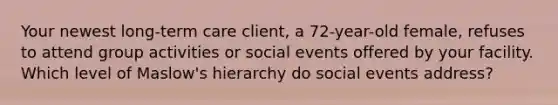 Your newest long-term care client, a 72-year-old female, refuses to attend group activities or social events offered by your facility. Which level of Maslow's hierarchy do social events address?