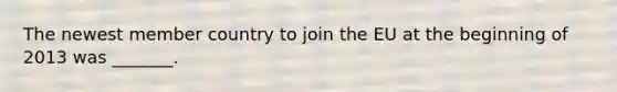 The newest member country to join the EU at the beginning of 2013 was​ _______.