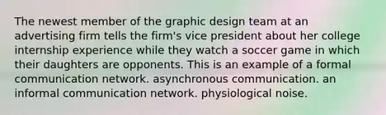 The newest member of the graphic design team at an advertising firm tells the firm's vice president about her college internship experience while they watch a soccer game in which their daughters are opponents. This is an example of a formal communication network. asynchronous communication. an informal communication network. physiological noise.