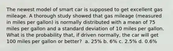 The newest model of smart car is supposed to get excellent gas mileage. A thorough study showed that gas mileage (measured in miles per gallon) is normally distributed with a mean of 75 miles per gallon and a standard deviation of 10 miles per gallon. What is the probability that, if driven normally, the car will get 100 miles per gallon or better? ​​ a. 25% b. 6% c. 2.5% d. 0.6%