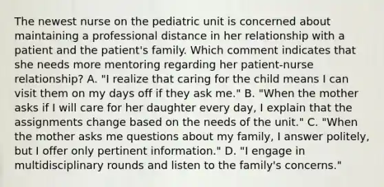 The newest nurse on the pediatric unit is concerned about maintaining a professional distance in her relationship with a patient and the patient's family. Which comment indicates that she needs more mentoring regarding her patient-nurse relationship? A. "I realize that caring for the child means I can visit them on my days off if they ask me." B. "When the mother asks if I will care for her daughter every day, I explain that the assignments change based on the needs of the unit." C. "When the mother asks me questions about my family, I answer politely, but I offer only pertinent information." D. "I engage in multidisciplinary rounds and listen to the family's concerns."