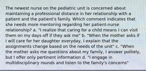 The newest nurse on the pediatric unit is concerned about maintaining a professional distance in her relationship with a patient and the patient's family. Which comment indicates that she needs more mentoring regarding her patient-nurse relationship? a. "I realize that caring for a child means I can visit them on my days off if they ask me" b. "When the mother asks if I will care for her daughter everyday, I explain that the assignments change based on the needs of the unit" c. "When the mother asks me questions about my family, I answer politely, but I offer only pertinent information d. "I engage in multidisciplinary rounds and listen to the family's concerns"