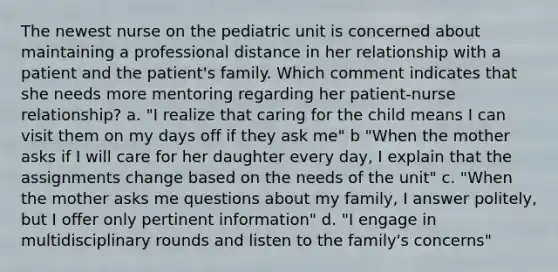 The newest nurse on the pediatric unit is concerned about maintaining a professional distance in her relationship with a patient and the patient's family. Which comment indicates that she needs more mentoring regarding her patient-nurse relationship? a. "I realize that caring for the child means I can visit them on my days off if they ask me" b "When the mother asks if I will care for her daughter every day, I explain that the assignments change based on the needs of the unit" c. "When the mother asks me questions about my family, I answer politely, but I offer only pertinent information" d. "I engage in multidisciplinary rounds and listen to the family's concerns"