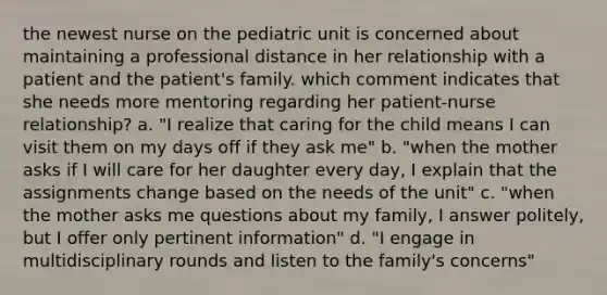 the newest nurse on the pediatric unit is concerned about maintaining a professional distance in her relationship with a patient and the patient's family. which comment indicates that she needs more mentoring regarding her patient-nurse relationship? a. "I realize that caring for the child means I can visit them on my days off if they ask me" b. "when the mother asks if I will care for her daughter every day, I explain that the assignments change based on the needs of the unit" c. "when the mother asks me questions about my family, I answer politely, but I offer only pertinent information" d. "I engage in multidisciplinary rounds and listen to the family's concerns"