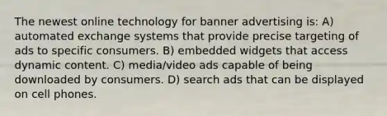 The newest online technology for banner advertising is: A) automated exchange systems that provide precise targeting of ads to specific consumers. B) embedded widgets that access dynamic content. C) media/video ads capable of being downloaded by consumers. D) search ads that can be displayed on cell phones.