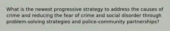 What is the newest progressive strategy to address the causes of crime and reducing the fear of crime and social disorder through problem-solving strategies and police-community partnerships?