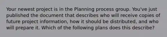 Your newest project is in the Planning process group. You've just published the document that describes who will receive copies of future project information, how it should be distributed, and who will prepare it. Which of the following plans does this describe?