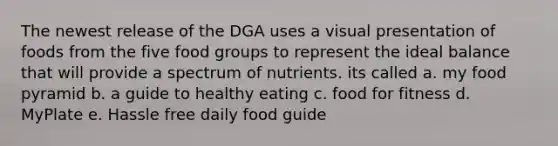 The newest release of the DGA uses a visual presentation of foods from the five food groups to represent the ideal balance that will provide a spectrum of nutrients. its called a. my food pyramid b. a guide to healthy eating c. food for fitness d. MyPlate e. Hassle free daily food guide