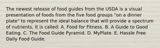 The newest release of food guides from the USDA is a visual presentation of foods from the five food groups "on a dinner plate" to represent the ideal balance that will provide a spectrum of nutrients. It is called: A. Food for Fitness. B. A Guide to Good Eating. C. The Food Guide Pyramid. D. MyPlate. E. Hassle Free Daily Food Guide.