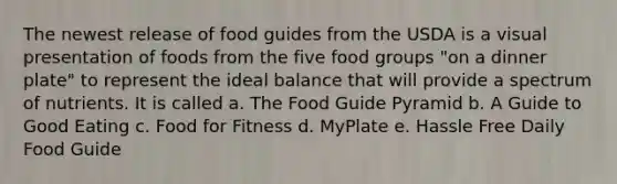 The newest release of food guides from the USDA is a visual presentation of foods from the five food groups "on a dinner plate" to represent the ideal balance that will provide a spectrum of nutrients. It is called a. The Food Guide Pyramid b. A Guide to Good Eating c. Food for Fitness d. MyPlate e. Hassle Free Daily Food Guide