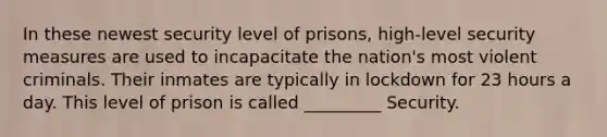 In these newest security level of prisons, high-level security measures are used to incapacitate the nation's most violent criminals. Their inmates are typically in lockdown for 23 hours a day. This level of prison is called _________ Security.