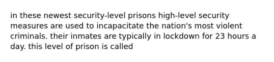 in these newest security-level prisons high-level security measures are used to incapacitate the nation's most violent criminals. their inmates are typically in lockdown for 23 hours a day. this level of prison is called