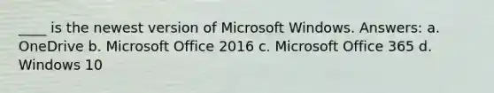 ____ is the newest version of Microsoft Windows. Answers: a. OneDrive b. Microsoft Office 2016 c. Microsoft Office 365 d. Windows 10