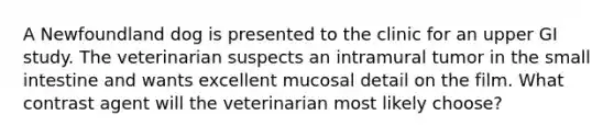 A Newfoundland dog is presented to the clinic for an upper GI study. The veterinarian suspects an intramural tumor in the small intestine and wants excellent mucosal detail on the film. What contrast agent will the veterinarian most likely choose?