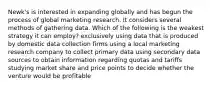 Newk's is interested in expanding globally and has begun the process of global marketing research. It considers several methods of gathering data. Which of the following is the weakest strategy it can employ? exclusively using data that is produced by domestic data collection firms using a local marketing research company to collect primary data using secondary data sources to obtain information regarding quotas and tariffs studying market share and price points to decide whether the venture would be profitable