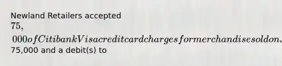 Newland Retailers accepted 75,000 of Citibank Visa credit card charges for merchandise sold on July 1. Citibank charges 4% for its credit card use. The entry to record this transaction by Newland Retailers will include a credit to Sales of75,000 and a debit(s) to