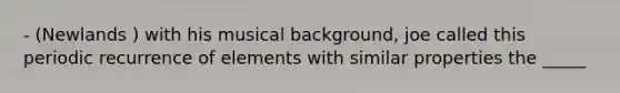 - (Newlands ) with his musical background, joe called this periodic recurrence of elements with similar properties the _____