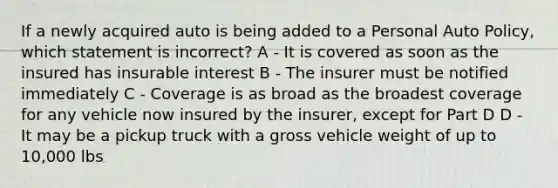 If a newly acquired auto is being added to a Personal Auto Policy, which statement is incorrect? A - It is covered as soon as the insured has insurable interest B - The insurer must be notified immediately C - Coverage is as broad as the broadest coverage for any vehicle now insured by the insurer, except for Part D D - It may be a pickup truck with a gross vehicle weight of up to 10,000 lbs