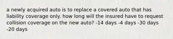 a newly acquired auto is to replace a covered auto that has liability coverage only. how long will the insured have to request collision coverage on the new auto? -14 days -4 days -30 days -20 days