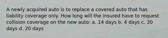 A newly acquired auto is to replace a covered auto that has liability coverage only. How long will the insured have to request collision coverage on the new auto: a. 14 days b. 4 days c. 30 days d. 20 days