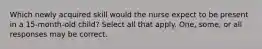 Which newly acquired skill would the nurse expect to be present in a 15-month-old child? Select all that apply. One, some, or all responses may be correct.