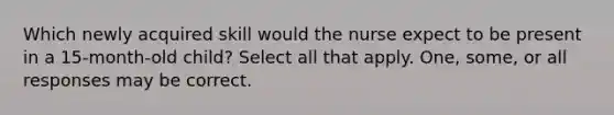 Which newly acquired skill would the nurse expect to be present in a 15-month-old child? Select all that apply. One, some, or all responses may be correct.