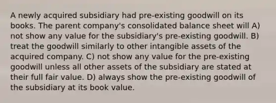 A newly acquired subsidiary had pre-existing goodwill on its books. The parent company's consolidated balance sheet will A) not show any value for the subsidiary's pre-existing goodwill. B) treat the goodwill similarly to other intangible assets of the acquired company. C) not show any value for the pre-existing goodwill unless all other assets of the subsidiary are stated at their full fair value. D) always show the pre-existing goodwill of the subsidiary at its book value.