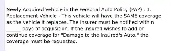 Newly Acquired Vehicle in the Personal Auto Policy (PAP) : 1. Replacement Vehicle - This vehicle will have the SAME coverage as the vehicle it replaces. The insurer must be notified within ______ days of acquisition. If the insured wishes to add or continue coverage for "Damage to the Insured's Auto," the coverage must be requested.