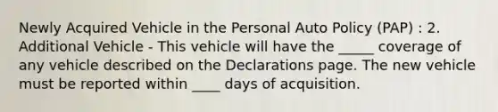 Newly Acquired Vehicle in the Personal Auto Policy (PAP) : 2. Additional Vehicle - This vehicle will have the _____ coverage of any vehicle described on the Declarations page. The new vehicle must be reported within ____ days of acquisition.