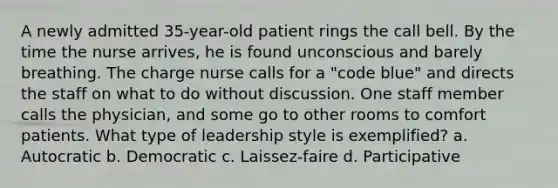 A newly admitted 35-year-old patient rings the call bell. By the time the nurse arrives, he is found unconscious and barely breathing. The charge nurse calls for a "code blue" and directs the staff on what to do without discussion. One staff member calls the physician, and some go to other rooms to comfort patients. What type of leadership style is exemplified? a. Autocratic b. Democratic c. Laissez-faire d. Participative