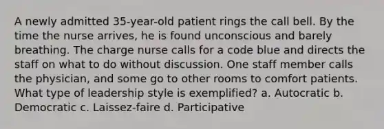 A newly admitted 35-year-old patient rings the call bell. By the time the nurse arrives, he is found unconscious and barely breathing. The charge nurse calls for a code blue and directs the staff on what to do without discussion. One staff member calls the physician, and some go to other rooms to comfort patients. What type of leadership style is exemplified? a. Autocratic b. Democratic c. Laissez-faire d. Participative