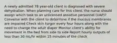 A newly admitted 78 year-old client is diagnosed with severe dehydration. When planning care for this client, the nurse should assign which task to an unlicensed assistive personnel (UAP)? Converse with the client to determine if the mucous membranes are impaired Check skin turgor every four hours along with the need to change the adult diaper Monitor client's ability for movement in the bed from side to side Report hourly outputs of less than 30 mL/hr within 15 minutes of the check