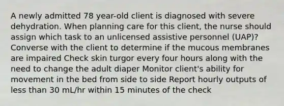 A newly admitted 78 year-old client is diagnosed with severe dehydration. When planning care for this client, the nurse should assign which task to an unlicensed assistive personnel (UAP)? Converse with the client to determine if the mucous membranes are impaired Check skin turgor every four hours along with the need to change the adult diaper Monitor client's ability for movement in the bed from side to side Report hourly outputs of less than 30 mL/hr within 15 minutes of the check