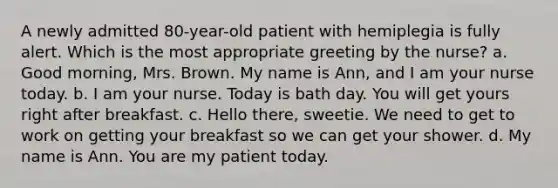 A newly admitted 80-year-old patient with hemiplegia is fully alert. Which is the most appropriate greeting by the nurse? a. Good morning, Mrs. Brown. My name is Ann, and I am your nurse today. b. I am your nurse. Today is bath day. You will get yours right after breakfast. c. Hello there, sweetie. We need to get to work on getting your breakfast so we can get your shower. d. My name is Ann. You are my patient today.