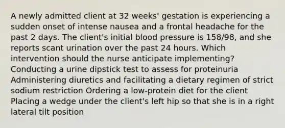 A newly admitted client at 32 weeks' gestation is experiencing a sudden onset of intense nausea and a frontal headache for the past 2 days. The client's initial blood pressure is 158/98, and she reports scant urination over the past 24 hours. Which intervention should the nurse anticipate implementing? Conducting a urine dipstick test to assess for proteinuria Administering diuretics and facilitating a dietary regimen of strict sodium restriction Ordering a low-protein diet for the client Placing a wedge under the client's left hip so that she is in a right lateral tilt position