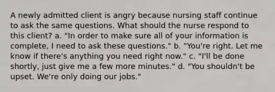 A newly admitted client is angry because nursing staff continue to ask the same questions. What should the nurse respond to this client? a. "In order to make sure all of your information is complete, I need to ask these questions." b. "You're right. Let me know if there's anything you need right now." c. "I'll be done shortly, just give me a few more minutes." d. "You shouldn't be upset. We're only doing our jobs."