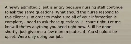 A newly admitted client is angry because nursing staff continue to ask the same questions. What should the nurse respond to this client? 1. In order to make sure all of your information is complete, I need to ask these questions. 2. Youre right. Let me know if theres anything you need right now. 3. Ill be done shortly, just give me a few more minutes. 4. You shouldnt be upset. Were only doing our jobs.