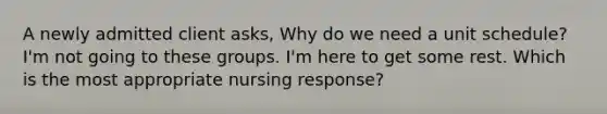 A newly admitted client asks, Why do we need a unit schedule? I'm not going to these groups. I'm here to get some rest. Which is the most appropriate nursing response?